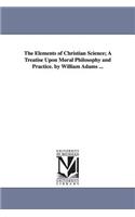 Elements of Christian Science; A Treatise Upon Moral Philosophy and Practice. by William Adams ...