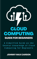 Cloud Computing Guide for Beginners: A Simplified Guide on the General Knowledge of Cloud Computing for Beginners