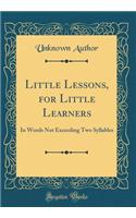 Little Lessons, for Little Learners: In Words Not Exceeding Two Syllables (Classic Reprint): In Words Not Exceeding Two Syllables (Classic Reprint)