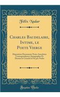 Charles Baudelaire, Intime, le Poete Vierge: Déposition Documents Notes Anecdotes Correspondances Autographes Et Dessins le Cénacle la Fin par Nadar (Classic Reprint)