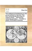 The Rudiments of Architecture; Or, the Young Workman's Instructor. Part First, Containing the Five Orders of Columns Entire, ... Part Second, Containing Geometry; ... to Which Is Added, the Builder's Dictionary