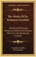 The Works of Dr. Benjamin Franklin: Consisting of Essays, Humorous, Moral and Literary; With His Life, Written by Himself