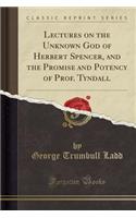 Lectures on the Unknown God of Herbert Spencer, and the Promise and Potency of Prof. Tyndall (Classic Reprint)