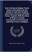 Cost of Living in Belgian Towns. Report of an Enquiry by the Board of Trade Into Working Class Rents, Housing and Retail Prices, Together With the Rates of Wages in Certain Occupations in the Principal Industrial Towns of Belgium