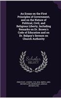 An Essay on the First Principles of Government, and on the Nature of Political, Civil, and Religious Liberty, Including Remarks on Dr. Brown's Code of Education and on Dr. Balguy's Sermon on Church Authority