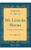 My Leisure Hours: Or Poems on Various Subjects (Classic Reprint)