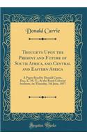 Thoughts Upon the Present and Future of South Africa, and Central and Eastern Africa: A Paper Read by Donald Currie, Esq., C. M. G., At the Royal Colonial Institute, on Thursday, 7th June, 1877 (Classic Reprint)