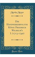 Die Handwerkerpolitik König Friedrich Wilhelm's I. (1713-1740) (Classic Reprint)