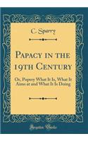 Papacy in the 19th Century: Or, Popery What It Is, What It Aims at and What It Is Doing (Classic Reprint)