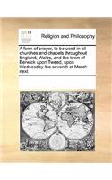 A Form of Prayer, to Be Used in All Churches and Chapels Throughout England, Wales, and the Town of Berwick Upon Tweed, Upon Wednesday the Seventh of March Next