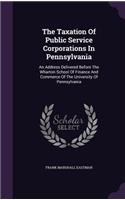 Taxation Of Public Service Corporations In Pennsylvania: An Address Delivered Before The Wharton School Of Finance And Commerce Of The University Of Pennsylvania