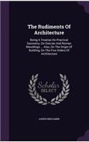 Rudiments Of Architecture: Being A Treatise On Practical Geometry, On Grecian And Roman Mouldings ... Also, On The Origin Of Building, On The Five Orders Of Architecture