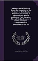 Evidence and Arguments Before the Committee on the Judiciary on the Subject of Regulating the Liability of Employers, in Cases of Accidents to Their Operatives Through the Carelessness of Fellow-employees. Commonwealth of Massachusetts, No. 326