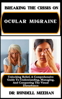 Breaking the Crisis on Ocular Migraine: Unlocking Relief, A Comprehensive Guide To Understanding, Managing, And Conquering The Visual Disturbance