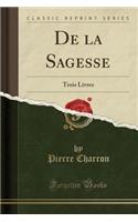 de la Sagesse: Trois Livres (Classic Reprint)