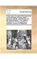 A True Copy of a Poll of the Burgesses of the Borough of Derby, Taken Saturday the 6th, and Monday the 8th Days of March, 1741, Before Samuel Fox, for the Electing a Member to Serve in Parliament: (English)