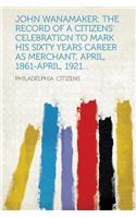 John Wanamaker; The Record of a Citizens' Celebration to Mark His Sixty Years Career as Merchant, April, 1861-April, 1921...