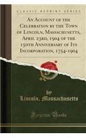 An Account of the Celebration by the Town of Lincoln, Massachusetts, April 23rd, 1904 of the 150th Anniversary of Its Incorporation, 1754-1904 (Classic Reprint)