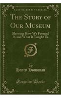 The Story of Our Museum: Showing How We Formed It, and What It Taught Us (Classic Reprint)