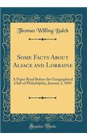 Some Facts about Alsace and Lorraine: A Paper Read Before the Geographical Club of Philadelphia, January 2, 1895 (Classic Reprint): A Paper Read Before the Geographical Club of Philadelphia, January 2, 1895 (Classic Reprint)