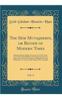 The Sï¿½ir Mutaqherin, or Review of Modern Times, Vol. 4: Being an History of India, from the Year 1118, to the Year 1194, of the Hedjrah; Containing in General, the Reigns of the Seven Last Emperors of Hindostan, And, in Particular, an Account of