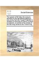 The Speech of MR Kelly, the Nonjuror, Secretary to the Late Bishop Atterbury, Now Envoy from the Young Pretender in Scotland, to the King of France to Which Is Subjoin'd, an Extract of the Articles of the Late King James to the French King