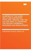 Glimpses of the Lewis and Clark Exposition, Portland, Oregon, and the Golden West, Illustrating the Nation's Wonerful Progress and Development