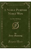 A Noble Purpose Nobly Won, Vol. 1 of 2: An Old, Old Story (Classic Reprint): An Old, Old Story (Classic Reprint)