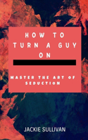 How to Turn a Guy on: Master The Art of Seduction.