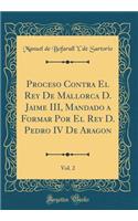 Proceso Contra El Rey de Mallorca D. Jaime III, Mandado a Formar Por El Rey D. Pedro IV de Aragon, Vol. 2 (Classic Reprint)