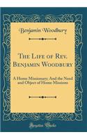 The Life of Rev. Benjamin Woodbury: A Home Missionary; And the Need and Object of Home Missions (Classic Reprint): A Home Missionary; And the Need and Object of Home Missions (Classic Reprint)