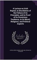 Lecture on Irish Repeal, in Elucidation of the Fallacy of its Principles, and in Proof of its Pernicious Tendency, in its Moral, Religious, and Political Aspects