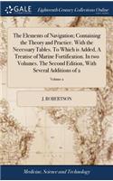 The Elements of Navigation; Containing the Theory and Practice. with the Necessary Tables. to Which Is Added, a Treatise of Marine Fortification. in Two Volumes. the Second Edition, with Several Additions of 2; Volume 2