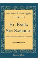 El Espía Sin Saberlo: Drama Histórico-Político En DOS Actos (Classic Reprint)