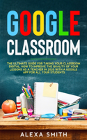 Google Classroom: The Ultimate Guide for Taking Your Classroom Digital. How to Improve the Quality of Your Lessons as a Teacher in 2020 with a Google App for All Your