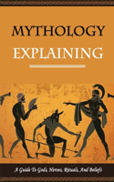 Mythology Explaining: A Guide To Gods, Heroes, Rituals, And Beliefs: The Ancient Secrets Of The Greeks
