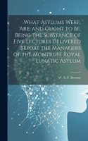 What Asylums Were, Are, and Ought to Be, Being the Substance of Five Lectures Delivered Before the Managers of the Montrose Royal Lunatic Asylum