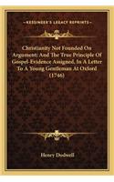 Christianity Not Founded On Argument; And The True Principle Of Gospel-Evidence Assigned, In A Letter To A Young Gentleman At Oxford (1746): (English)