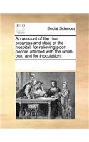 An Account of the Rise, Progress and State of the Hospital, for Relieving Poor People Afflicted with the Small-Pox, and for Inoculation.