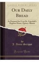 Our Daily Bread: As Prepared for Us at Dr. Fairchild's Hygiene Home, Quincy, Illinois (Classic Reprint)