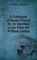 Catalogue of Books Printed By, Or Ascribed to the Press Of, William Caxton