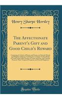 The Affectionate Parent's Gift and Good Child's Reward: Consisting of a Series of Poems and Essays, on Natural, Moral, and Religious Subjects; Calculated to Lead the Tender Minds of Youth in the Early Practice of Virtue and Piety, and Thereby Promo