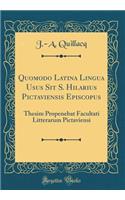 Quomodo Latina Lingua Usus Sit S. Hilarius Pictaviensis Episcopus: Thesim Propenebat Facultati Litterarum Pictaviensi (Classic Reprint)