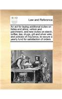 An ACT for Laying Additional Duties on Hides and Skins, Vellom and Parchment, and New Duties on Starch, Coffee, Tea, Drugs, Gilt and Silver Wire, and Policies of Insurance, to Secure a Yearly Fund for Satisfaction of Orders: (English)
