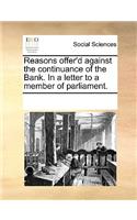 Reasons offer'd against the continuance of the Bank. In a letter to a member of parliament.