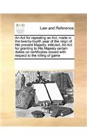 An Act for repealing an Act, made in the twenty-fourth year of the reign of His present Majesty, intituled, An Act for granting to His Majesty certain duties on certificates issued with respect to the killing of game