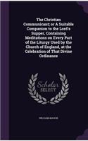 The Christian Communicant; or A Suitable Companion to the Lord's Supper, Containing Meditations on Every Part of the Liturgy Used by the Church of England, at the Celebration of That Divine Ordinance: (English)