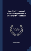 How Shall I Practice? Practical Suggestions to Students of Vocal Music