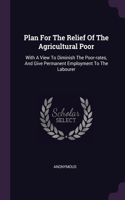 Plan For The Relief Of The Agricultural Poor: With A View To Diminish The Poor-rates, And Give Permanent Employment To The Labourer