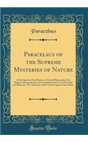 Paracelsus of the Supreme Mysteries of Nature: Of the Spirits of the Planets, of Occult Philosophy; The Magical, Sympathetical, and Antipathetical Cure of Wounds and Diseases; The Mysteries of th